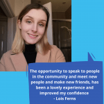 The opportunity to speak to people in the community and meet new people and make new friends has been a lovely experience and improved my confidence 1